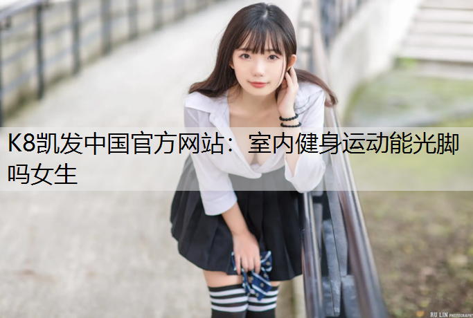 K8凯发中国官方网站：室内健身运动能光脚吗女生