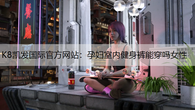 K8凯发国际官方网站：孕妇室内健身裤能穿吗女性